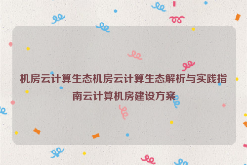 机房云计算生态机房云计算生态解析与实践指南云计算机房建设方案