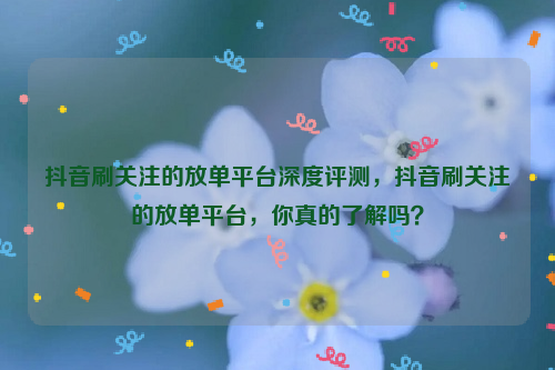 抖音刷关注的放单平台深度评测，抖音刷关注的放单平台，你真的了解吗？