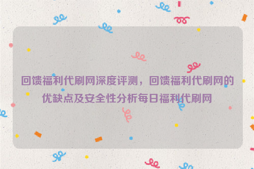 回馈福利代刷网深度评测，回馈福利代刷网的优缺点及安全性分析每日福利代刷网