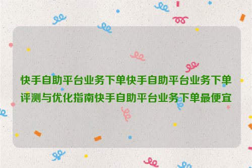 快手自助平台业务下单快手自助平台业务下单评测与优化指南快手自助平台业务下单最便宜