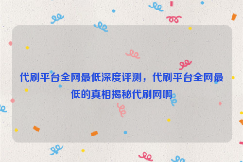 代刷平台全网最低深度评测，代刷平台全网最低的真相揭秘代刷网啊