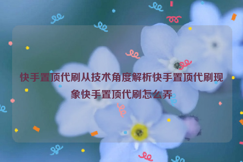 快手置顶代刷从技术角度解析快手置顶代刷现象快手置顶代刷怎么弄