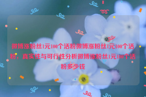 微博涨粉丝1元100个活粉微博涨粉丝1元100个活粉，真实性与可行性分析微博涨粉丝1元100个活粉多少钱