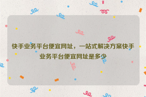 快手业务平台便宜网址，一站式解决方案快手业务平台便宜网址是多少