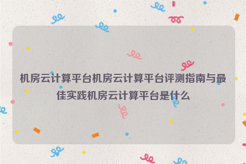 机房云计算平台机房云计算平台评测指南与最佳实践机房云计算平台是什么