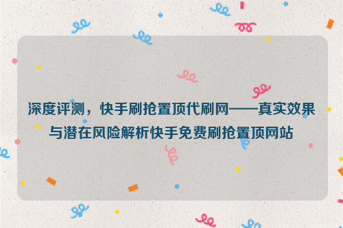 深度评测，快手刷抢置顶代刷网——真实效果与潜在风险解析快手免费刷抢置顶网站