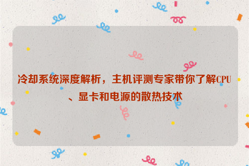 冷却系统深度解析，主机评测专家带你了解CPU、显卡和电源的散热技术