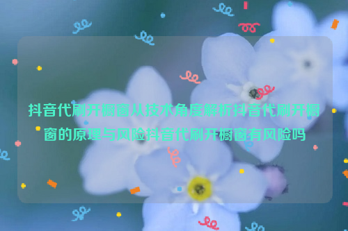 抖音代刷开橱窗从技术角度解析抖音代刷开橱窗的原理与风险抖音代刷开橱窗有风险吗