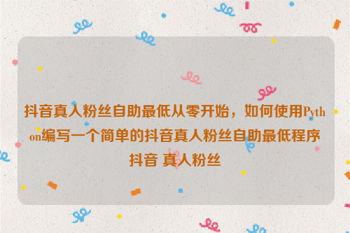 抖音真人粉丝自助最低从零开始，如何使用Python编写一个简单的抖音真人粉丝自助最低程序抖音 真人粉丝