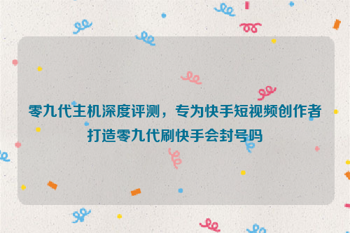 零九代主机深度评测，专为快手短视频创作者打造零九代刷快手会封号吗