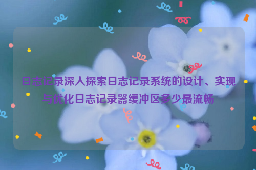 日志记录深入探索日志记录系统的设计、实现与优化日志记录器缓冲区多少最流畅