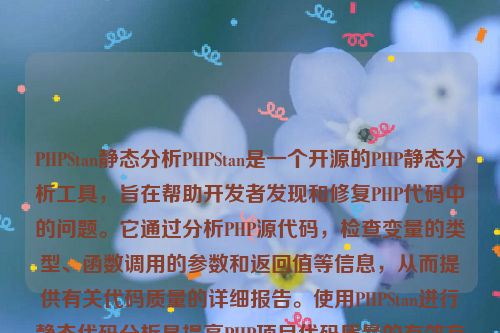 PHPStan静态分析PHPStan是一个开源的PHP静态分析工具，旨在帮助开发者发现和修复PHP代码中的问题。它通过分析PHP源代码，检查变量的类型、函数调用的参数和返回值等信息，从而提供有关代码质量的详细报告。使用PHPStan进行静态代码分析是提高PHP项目代码质量的有效方法 。php静态化如何实现