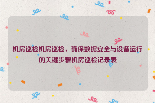 机房巡检机房巡检，确保数据安全与设备运行的关键步骤机房巡检记录表