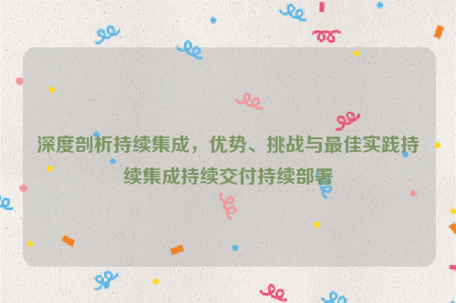 深度剖析持续集成，优势、挑战与最佳实践持续集成持续交付持续部署