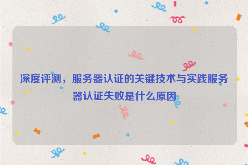 深度评测，服务器认证的关键技术与实践服务器认证失败是什么原因