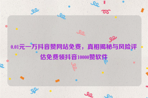 0.01元一万抖音赞网站免费，真相揭秘与风险评估免费领抖音10000赞软件