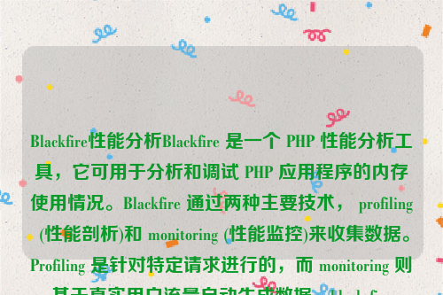 Blackfire性能分析Blackfire 是一个 PHP 性能分析工具，它可用于分析和调试 PHP 应用程序的内存使用情况。Blackfire 通过两种主要技术， profiling (性能剖析)和 monitoring (性能监控)来收集数据。Profiling 是针对特定请求进行的，而 monitoring 则基于真实用户流量自动生成数据。black fire