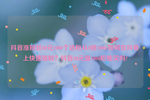 抖音涨粉丝80元1000个活粉从0到1000:如何在抖音上快速涨粉？抖音80元涨1000粉能买吗?