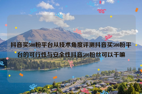 抖音买500粉平台从技术角度评测抖音买500粉平台的可行性与安全性抖音500粉丝可以干嘛