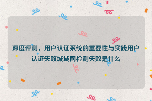 深度评测，用户认证系统的重要性与实践用户认证失败城域网检测失败是什么