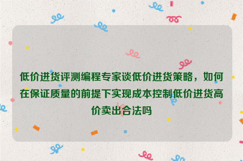 低价进货评测编程专家谈低价进货策略，如何在保证质量的前提下实现成本控制低价进货高价卖出合法吗