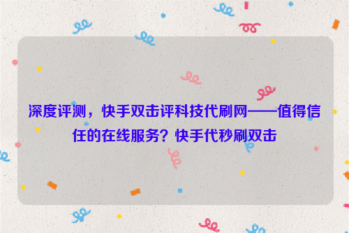 深度评测，快手双击评科技代刷网——值得信任的在线服务？快手代秒刷双击