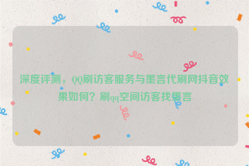 深度评测，QQ刷访客服务与墨言代刷网抖音效果如何？刷qq空间访客找墨言