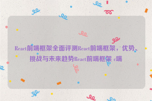 React前端框架全面评测React前端框架，优势、挑战与未来趋势React前端框架 c端