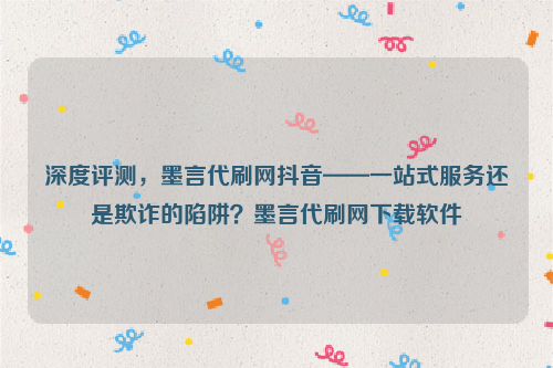 深度评测，墨言代刷网抖音——一站式服务还是欺诈的陷阱？墨言代刷网下载软件