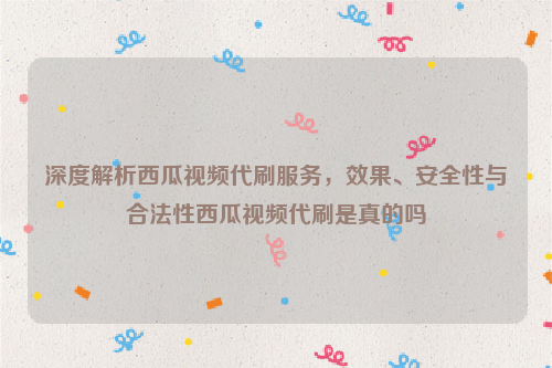 深度解析西瓜视频代刷服务，效果、安全性与合法性西瓜视频代刷是真的吗