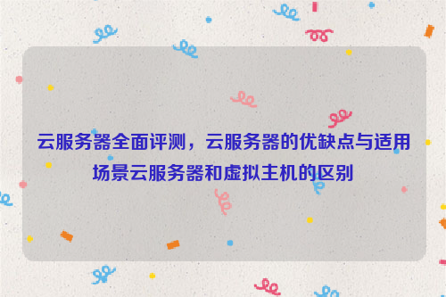 云服务器全面评测，云服务器的优缺点与适用场景云服务器和虚拟主机的区别