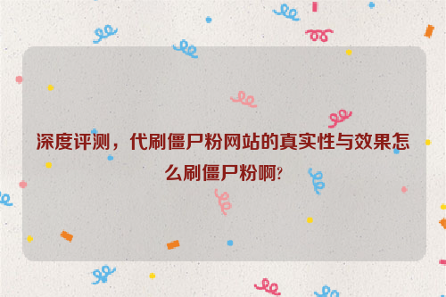 深度评测，代刷僵尸粉网站的真实性与效果怎么刷僵尸粉啊?