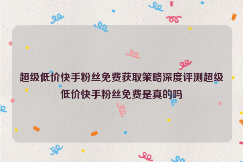 超级低价快手粉丝免费获取策略深度评测超级低价快手粉丝免费是真的吗