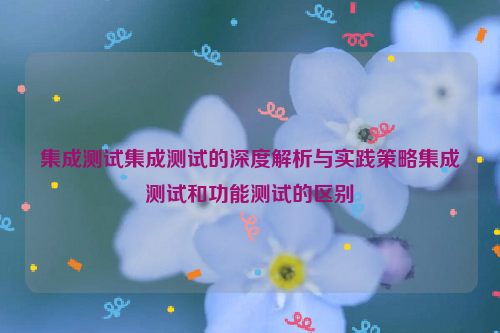 集成测试集成测试的深度解析与实践策略集成测试和功能测试的区别