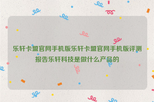 乐轩卡盟官网手机版乐轩卡盟官网手机版评测报告乐轩科技是做什么产品的