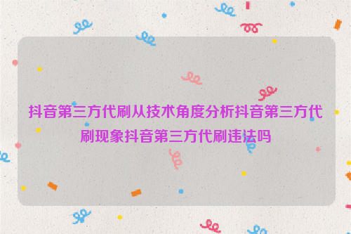 抖音第三方代刷从技术角度分析抖音第三方代刷现象抖音第三方代刷违法吗