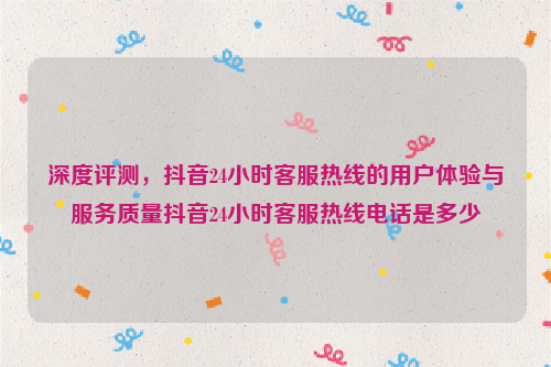 深度评测，抖音24小时客服热线的用户体验与服务质量抖音24小时客服热线电话是多少