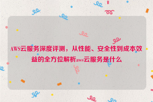 AWS云服务深度评测，从性能、安全性到成本效益的全方位解析aws云服务是什么