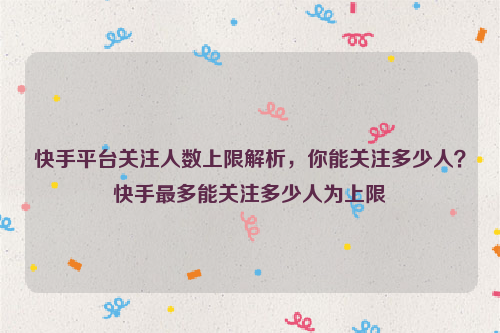 快手平台关注人数上限解析，你能关注多少人？快手最多能关注多少人为上限