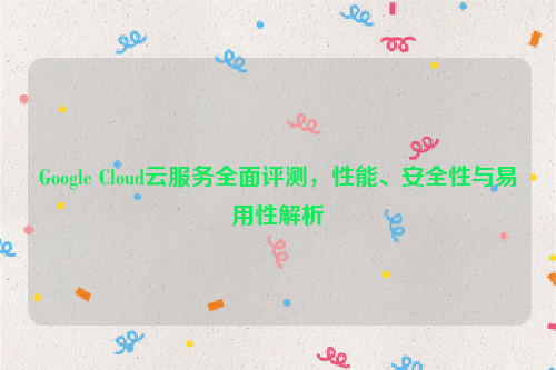 Google Cloud云服务全面评测，性能、安全性与易用性解析