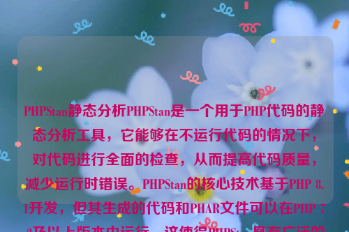 PHPStan静态分析PHPStan是一个用于PHP代码的静态分析工具，它能够在不运行代码的情况下，对代码进行全面的检查，从而提高代码质量，减少运行时错误。PHPStan的核心技术基于PHP 8.1开发，但其生成的代码和PHAR文件可以在PHP 7.2及以上版本中运行。这使得PHPStan具有广泛的适用性 。php静态化如何实现