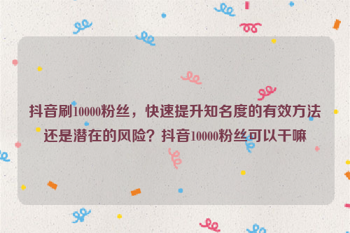 抖音刷10000粉丝，快速提升知名度的有效方法还是潜在的风险？抖音10000粉丝可以干嘛