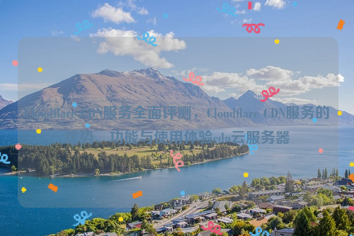 Cloudflare CDN服务全面评测，Cloudflare CDN服务的优势、功能与使用体验cdn云服务器