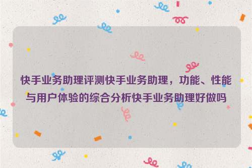 快手业务助理评测快手业务助理，功能、性能与用户体验的综合分析快手业务助理好做吗