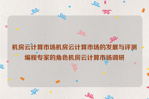 机房云计算市场机房云计算市场的发展与评测编程专家的角色机房云计算市场调研