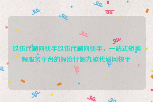 玖伍代刷网快手玖伍代刷网快手，一站式短视频服务平台的深度评测九歌代刷网快手