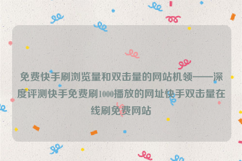 免费快手刷浏览量和双击量的网站机领——深度评测快手免费刷1000播放的网址快手双击量在线刷免费网站