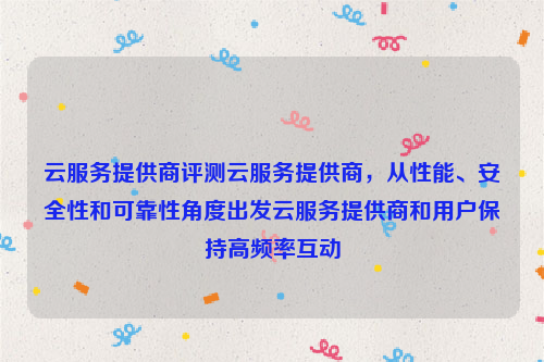 云服务提供商评测云服务提供商，从性能、安全性和可靠性角度出发云服务提供商和用户保持高频率互动