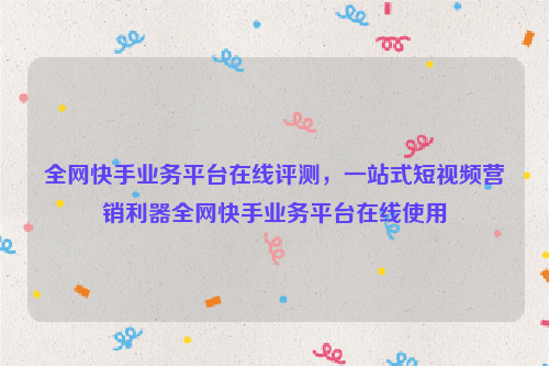 全网快手业务平台在线评测，一站式短视频营销利器全网快手业务平台在线使用