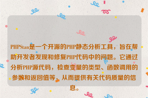 PHPStan是一个开源的PHP静态分析工具，旨在帮助开发者发现和修复PHP代码中的问题。它通过分析PHP源代码，检查变量的类型、函数调用的参数和返回值等，从而提供有关代码质量的信息。